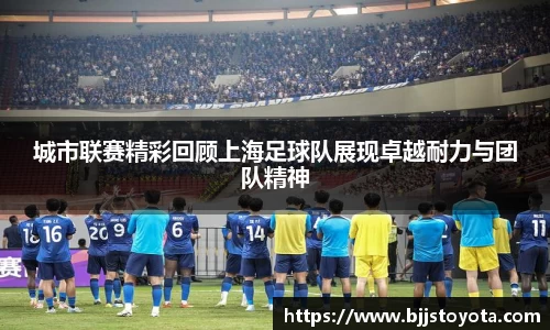 城市联赛精彩回顾上海足球队展现卓越耐力与团队精神