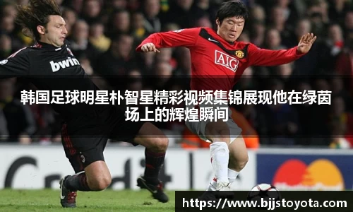 韩国足球明星朴智星精彩视频集锦展现他在绿茵场上的辉煌瞬间